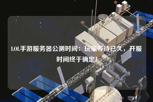 LOL手游服務(wù)器公測時間：玩家等待已久，開服時間終于確定！