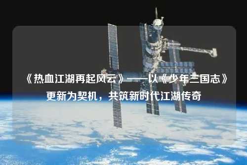 《熱血江湖再起風(fēng)云》——以《少年三國志》更新為契機，共筑新時代江湖傳奇
