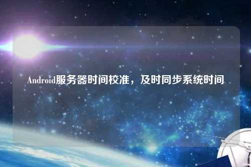 Android服務(wù)器時(shí)間校準(zhǔn)，及時(shí)同步系統(tǒng)時(shí)間