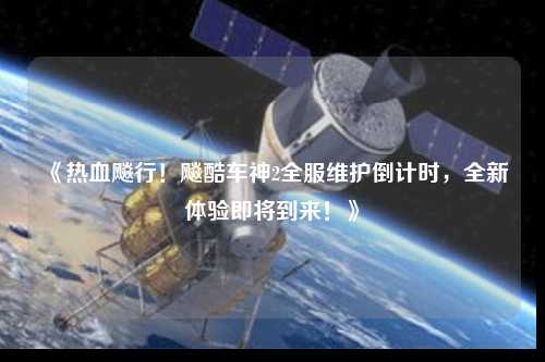 《熱血飚行！飚酷車神2全服維護倒計時，全新體驗即將到來！》