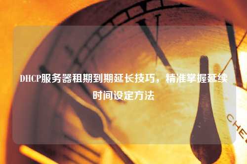 DHCP服務(wù)器租期到期延長技巧，精準(zhǔn)掌握延續(xù)時(shí)間設(shè)定方法