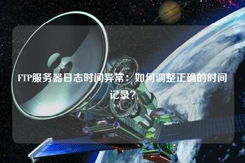FTP服務(wù)器日志時間異常：如何調(diào)整正確的時間記錄？