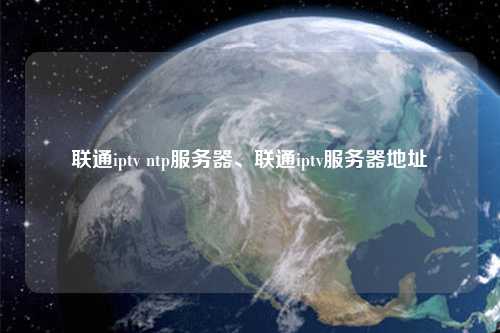 聯(lián)通iptv ntp服務(wù)器、聯(lián)通iptv服務(wù)器地址